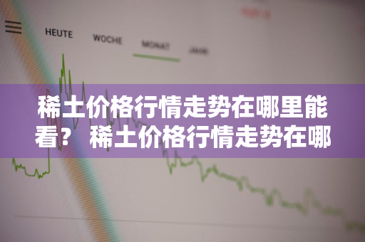 稀土价格行情走势在哪里能看？ 稀土价格行情走势在哪里能看