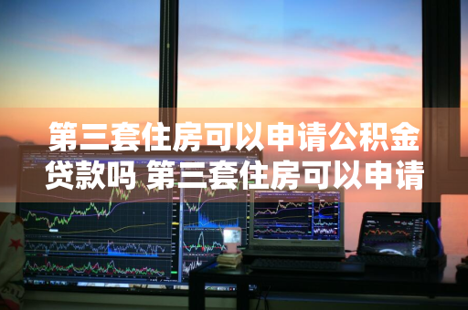 第三套住房可以申请公积金贷款吗 第三套住房可以申请公积金贷款吗多少钱