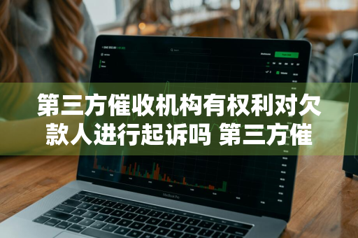 第三方催收机构有权利对欠款人进行起诉吗 第三方催收机构有权利对欠款人进行起诉吗