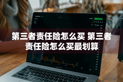 第三者责任险怎么买 第三者责任险怎么买最划算