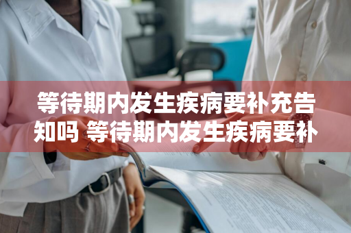 等待期内发生疾病要补充告知吗 等待期内发生疾病要补充告知吗怎么写