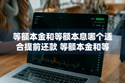等额本金和等额本息哪个适合提前还款 等额本金和等额本息哪个适合提前还款?