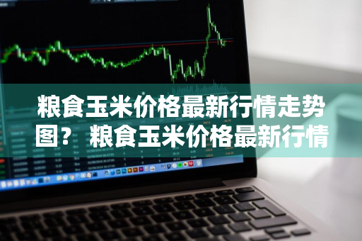 粮食玉米价格最新行情走势图？ 粮食玉米价格最新行情走势图表