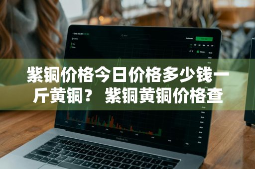 紫铜价格今日价格多少钱一斤黄铜？ 紫铜黄铜价格查询