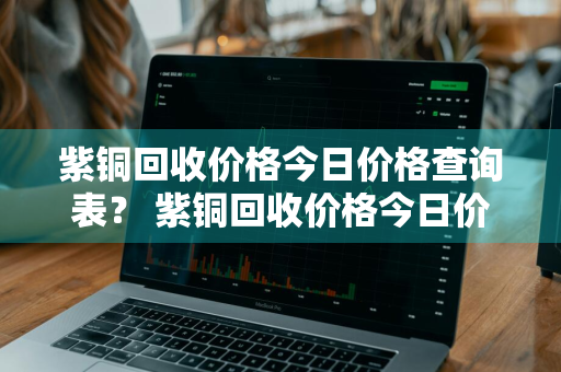 紫铜回收价格今日价格查询表？ 紫铜回收价格今日价格查询表最新