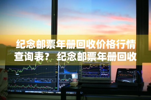 纪念邮票年册回收价格行情查询表？ 纪念邮票年册回收价格行情查询表最新