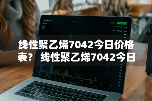 线性聚乙烯7042今日价格表？ 线性聚乙烯7042今日价格表及图片