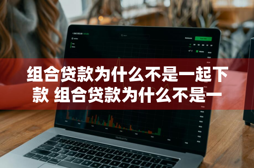 组合贷款为什么不是一起下款 组合贷款为什么不是一起下款的