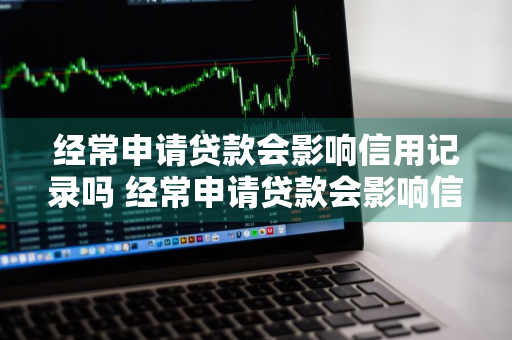 经常申请贷款会影响信用记录吗 经常申请贷款会影响信用记录吗知乎
