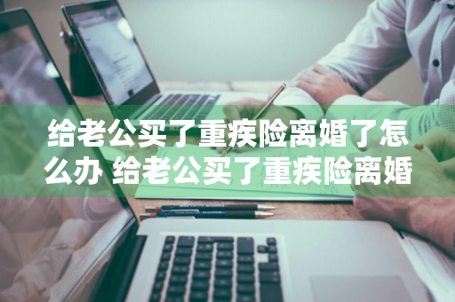 给老公买了重疾险离婚了怎么办 给老公买了重疾险离婚了怎么办理