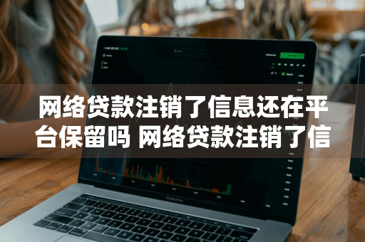 网络贷款注销了信息还在平台保留吗 网络贷款注销了信息还在平台保留吗安全吗