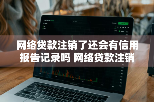网络贷款注销了还会有信用报告记录吗 网络贷款注销了还会有信用报告记录吗
