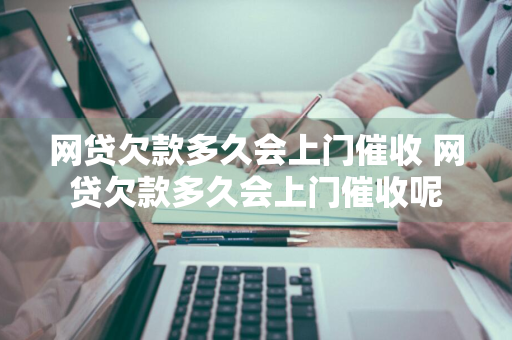 网贷欠款多久会上门催收 网贷欠款多久会上门催收呢