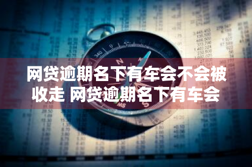 网贷逾期名下有车会不会被收走 网贷逾期名下有车会不会被收走呢