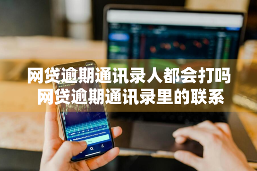 网贷逾期通讯录人都会打吗 网贷逾期通讯录里的联系人都会打电话吗?