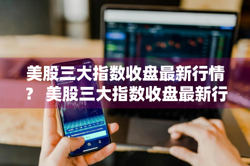 美股三大指数收盘最新行情？ 美股三大指数收盘最新行情走势