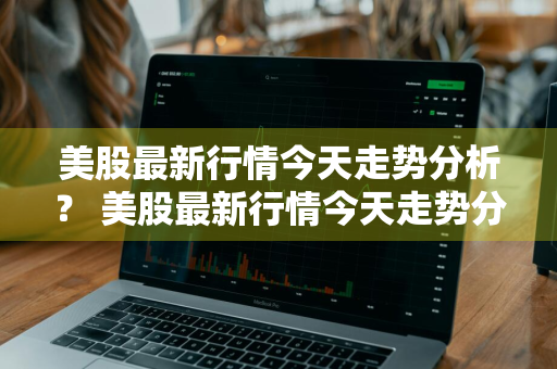 美股最新行情今天走势分析？ 美股最新行情今天走势分析