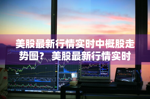 美股最新行情实时中概股走势图？ 美股最新行情实时中概股走势图表