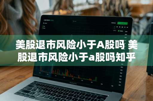 美股退市风险小于A股吗 美股退市风险小于a股吗知乎