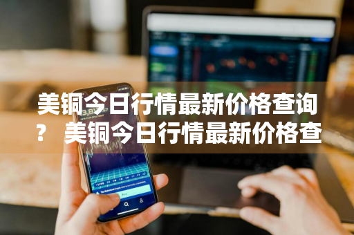 美铜今日行情最新价格查询？ 美铜今日行情最新价格查询