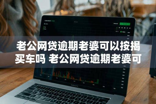 老公网贷逾期老婆可以按揭买车吗 老公网贷逾期老婆可以按揭买车吗知乎
