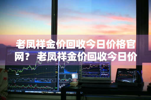 老凤祥金价回收今日价格官网？ 老凤祥金价回收今日价格官网最新