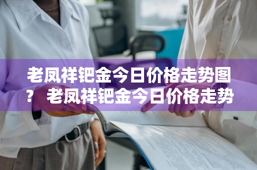 老凤祥钯金今日价格走势图？ 老凤祥钯金今日价格走势图片