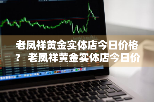 老凤祥黄金实体店今日价格？ 老凤祥黄金实体店今日价格查询