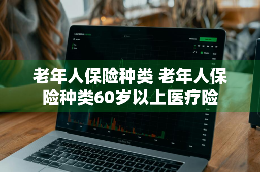 老年人保险种类 老年人保险种类60岁以上医疗险