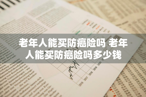 老年人能买防癌险吗 老年人能买防癌险吗多少钱