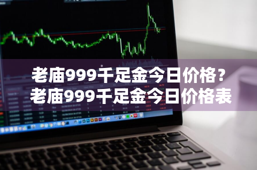 老庙999千足金今日价格？ 老庙999千足金今日价格表