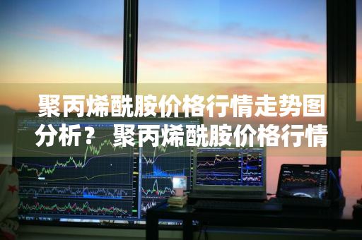 聚丙烯酰胺价格行情走势图分析？ 聚丙烯酰胺价格行情走势图分析最新