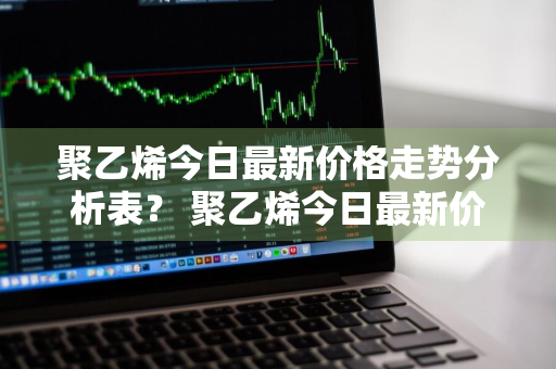 聚乙烯今日最新价格走势分析表？ 聚乙烯今日最新价格走势分析表格