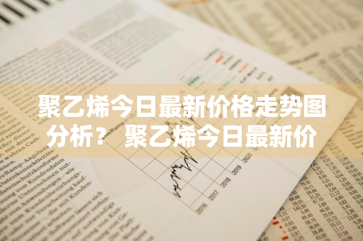 聚乙烯今日最新价格走势图分析？ 聚乙烯今日最新价格走势图分析