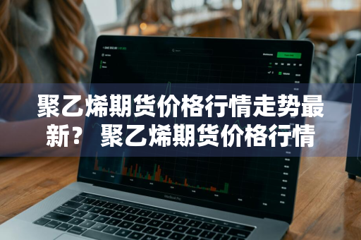 聚乙烯期货价格行情走势最新？ 聚乙烯期货价格行情走势最新消息