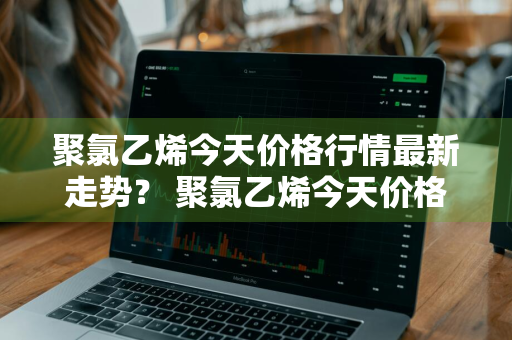 聚氯乙烯今天价格行情最新走势？ 聚氯乙烯今天价格行情最新走势图