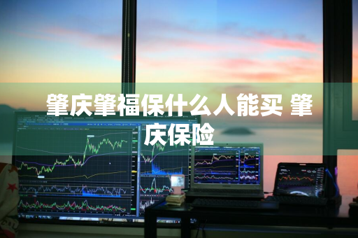 肇庆肇福保什么人能买 肇庆保险