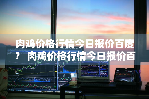 肉鸡价格行情今日报价百度？ 肉鸡价格行情今日报价百度知道