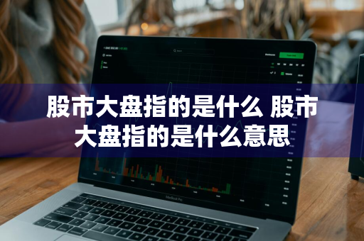 股市大盘指的是什么 股市大盘指的是什么意思
