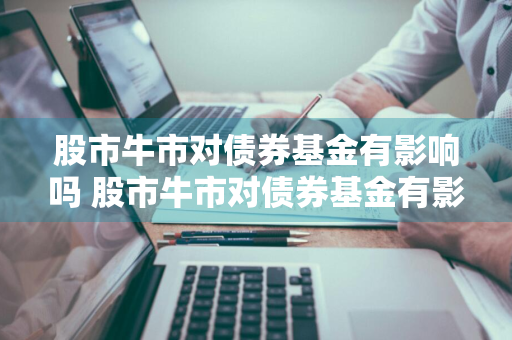 股市牛市对债券基金有影响吗 股市牛市对债券基金有影响吗知乎
