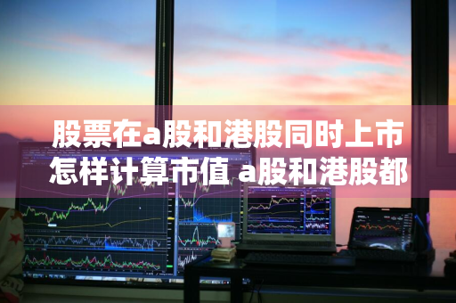 股票在a股和港股同时上市怎样计算市值 a股和港股都上市市值是累加的吗