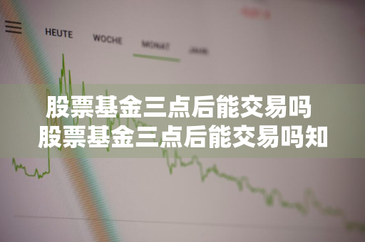股票基金三点后能交易吗 股票基金三点后能交易吗知乎