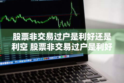 股票非交易过户是利好还是利空 股票非交易过户是利好还是利空呢