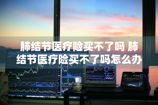 肺结节医疗险买不了吗 肺结节医疗险买不了吗怎么办