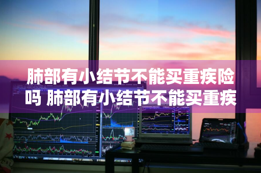 肺部有小结节不能买重疾险吗 肺部有小结节不能买重疾险吗为什么