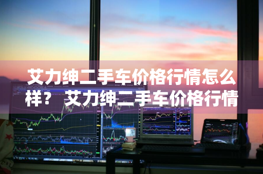 艾力绅二手车价格行情怎么样？ 艾力绅二手车价格行情怎么样啊