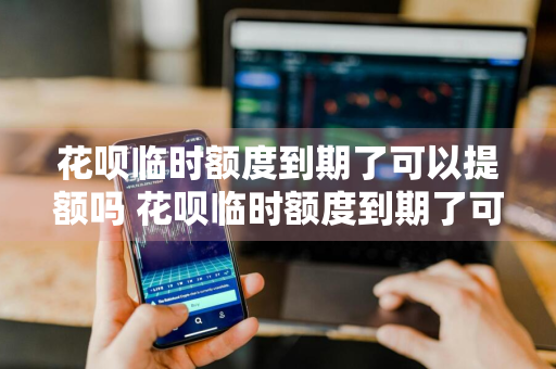 花呗临时额度到期了可以提额吗 花呗临时额度到期了可以提额吗安全吗