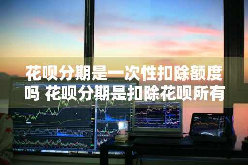 花呗分期是一次性扣除额度吗 花呗分期是扣除花呗所有额度?