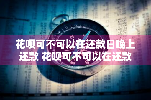 花呗可不可以在还款日晚上还款 花呗可不可以在还款日晚上还款呢
