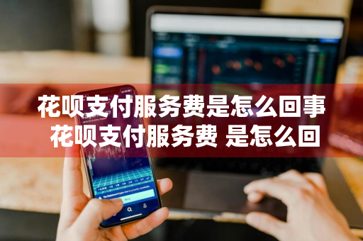 花呗支付服务费是怎么回事 花呗支付服务费 是怎么回事